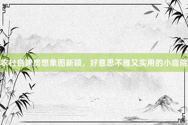 农村自建房想象图新颖，好意思不雅又实用的小庭院