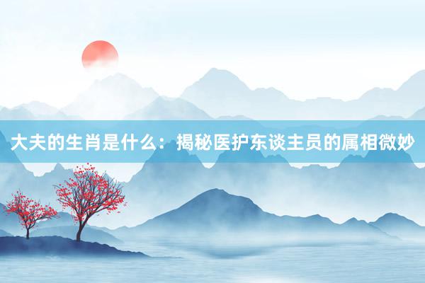 大夫的生肖是什么：揭秘医护东谈主员的属相微妙