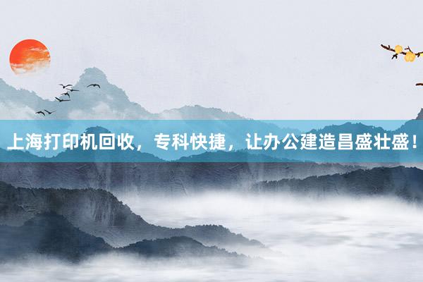 上海打印机回收，专科快捷，让办公建造昌盛壮盛！