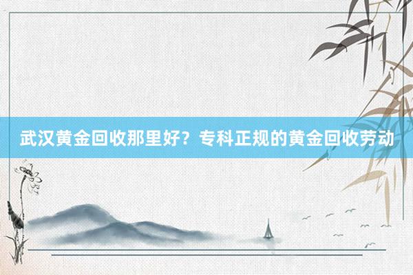 武汉黄金回收那里好？专科正规的黄金回收劳动